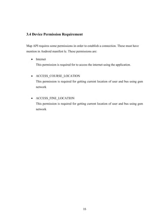 15
3.4 Device Permission Requirement
Map API requires some permissions in order to establish a connection. These must have
mention in Android manifest le. These permissions are:
 Internet
This permission is required for to access the internet using the application.
 ACCESS_COURSE_LOCATION
This permission is required for getting current location of user and bus using gsm
network
 ACCESS_FINE_LOCATION
This permission is required for getting current location of user and bus using gsm
network
 