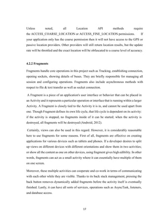 17
Unless noted, all Location API methods require
the ACCESS_COARSE_LOCATION or ACCESS_FINE_LOCATION permissions. If
your application only has the coarse permission then it will not have access to the GPS or
passive location providers. Other providers will still return location results, but the update
rate will be throttled and the exact location will be obfuscated to a coarse level of accuracy.
4.2.2 Fragments
Fragments handle core operations in this project such as Tracking, establishing connection,
opening sockets, showing details of buses. They are briefly responsible for managing all
session and configuring operations. Fragments also include asynchronous methods with
respect to file & text transfer as well as socket connection.
A Fragment is a piece of an application's user interface or behavior that can be placed in
an Activity and it represents a particular operation or interface that is running within a larger
Activity. A Fragment is closely tied to the Activity it is in, and cannot be used apart from
one. Though Fragment defines its own life cycle, that life cycle is dependent on its activity:
if the activity is stopped, no fragments inside of it can be started; when the activity is
destroyed, all fragments will be destroyed (Android, 2012).
Certainly, views can also be used in this regard. However, it is considerably reasonable
here to use fragments for some reasons. First of all, fragments are effective on creating
applications for various devices such as tablets and phones. If a developer desires to split
up views on different devices with different orientations and show them in two activities;
or show all the content as one on other devices, using fragment gives high edibility. In other
words, fragments can act as a small activity where it can essentially have multiple of them
on one screen.
Moreover, these multiple activities can cooperate and co-work in terms of communicating
with each other while they are visible. Thanks to its back stack management, pressing the
back button removes dynamically added fragments before the activity itself is eventually
finished. Lastly, it can have all sorts of services, operations such as AsyncTask, listeners,
and database access.
 