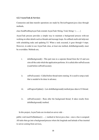 18
4.2.3 AsyncTask & Services
Connection and data transfer operations are made by DeviceFragment.java class through
methods,
class SendPostReqAsyncTask extends AsyncTask<String, Void, String> {……}
AsyncTask process provides a simple way to maintain a background process with-out
working on other details such as threads and message loops. Its callback meth-ods help user
with scheduling tasks and updating UI. When a task executed, it goes through 4 steps.
However, in order to use AsyncTask class, at least one method, doInBackground(), must
be overridden. Methods are,
i. doInBackground() - This part runs in a seperate thread from the UI and con-
sists all the code which the application performs. It is called after onPreExecute
() and before onPostExecute().
ii. onPreExecute() - Called before thread starts running. It is used to setup a task
that is needed to be done in advance.
iii. onProgressUpdate() - Lets doInBackground() method pass data to UI thread.
iv. onPostExecute() - Runs after the background thread. It takes results from
doInBackground() method.
In this project, AsyncTasks are invoked on server side –
public void insertToDatabase(){…..} method in Server.java class - once a bus is assigned.
All tasks then go into a background process where the longitude and latitude of bus inserted
to server coming from services.
 