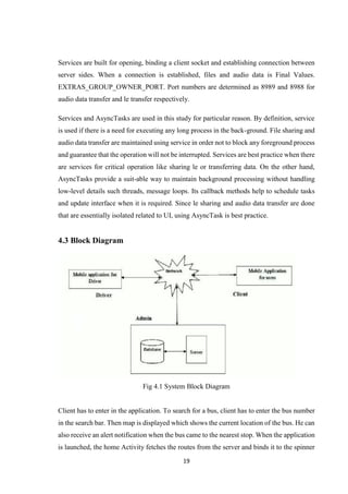 19
Services are built for opening, binding a client socket and establishing connection between
server sides. When a connection is established, files and audio data is Final Values.
EXTRAS_GROUP_OWNER_PORT. Port numbers are determined as 8989 and 8988 for
audio data transfer and le transfer respectively.
Services and AsyncTasks are used in this study for particular reason. By definition, service
is used if there is a need for executing any long process in the back-ground. File sharing and
audio data transfer are maintained using service in order not to block any foreground process
and guarantee that the operation will not be interrupted. Services are best practice when there
are services for critical operation like sharing le or transferring data. On the other hand,
AsyncTasks provide a suit-able way to maintain background processing without handling
low-level details such threads, message loops. Its callback methods help to schedule tasks
and update interface when it is required. Since le sharing and audio data transfer are done
that are essentially isolated related to UI, using AsyncTask is best practice.
4.3 Block Diagram
Fig 4.1 System Block Diagram
Client has to enter in the application. To search for a bus, client has to enter the bus number
in the search bar. Then map is displayed which shows the current location of the bus. He can
also receive an alert notification when the bus came to the nearest stop. When the application
is launched, the home Activity fetches the routes from the server and binds it to the spinner
 