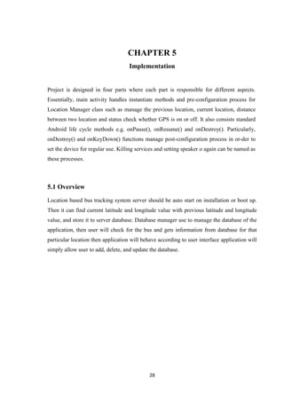 28
CHAPTER 5
Implementation
Project is designed in four parts where each part is responsible for different aspects.
Essentially, main activity handles instantiate methods and pre-configuration process for
Location Manager class such as manage the previous location, current location, distance
between two location and status check whether GPS is on or off. It also consists standard
Android life cycle methods e.g. onPause(), onResume() and onDestroy(). Particularly,
onDestroy() and onKeyDown() functions manage post-configuration process in or-der to
set the device for regular use. Killing services and setting speaker o again can be named as
these processes.
5.1 Overview
Location based bus tracking system server should be auto start on installation or boot up.
Then it can find current latitude and longitude value with previous latitude and longitude
value, and store it to server database. Database manager use to manage the database of the
application, then user will check for the bus and gets information from database for that
particular location then application will behave according to user interface application will
simply allow user to add, delete, and update the database.
 