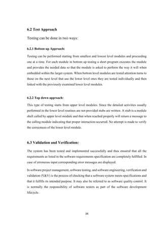 34
6.2 Test Approach
Testing can be done in two ways:
6.2.1 Bottom up Approach:
Testing can be performed starting from smallest and lowest level modules and proceeding
one at a time. For each module in bottom up testing a short program executes the module
and provides the needed data so that the module is asked to perform the way it will when
embedded within the larger system. When bottom level modules are tested attention turns to
those on the next level that use the lower level ones they are tested individually and then
linked with the previously examined lower level modules.
6.2.2 Top down approach:
This type of testing starts from upper level modules. Since the detailed activities usually
performed in the lower level routines are not provided stubs are written. A stub is a module
shell called by upper level module and that when reached properly will return a message to
the calling module indicating that proper interaction occurred. No attempt is made to verify
the correctness of the lower level module.
6.3 Validation and Verification:
The system has been tested and implemented successfully and thus ensured that all the
requirements as listed in the software requirements specification are completely fulfilled. In
case of erroneous input corresponding error messages are displayed.
In software project management, software testing, and software engineering, verification and
validation (V&V) is the process of checking that a software system meets specifications and
that it fulfills its intended purpose. It may also be referred to as software quality control. It
is normally the responsibility of software testers as part of the software development
lifecycle.
 