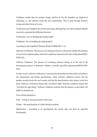 35
Validation checks that the product design satisfies or fits the intended use (high-level
checking), i.e., the software meets the user requirements. This is done through dynamic
testing and other forms of review.
Verification and validation are not the same thing, although they are often confused. Boehm
succinctly expressed the difference between
Verification: Are we building the product right?
Validation: Are we building the right product?
According to the Capability Maturity Model (CMMI-SW v1.1),
Software Verification: The process of evaluating software to determine whether the products
of a given development phase satisfy the conditions imposed at the start of that phase[IEEE-
STD-610].
Software Validation: The process of evaluating software during or at the end of the
development process to determine whether it satisfies specified requirements[IEEE-STD-
610].
In other words, software verification is ensuring that the product has been built according to
the requirements and design specifications, while software validation ensures that the
product actually meets the user's needs, and that the specifications were correct in the first
place. Software verification ensures that "you built it right" Software validation ensures that
"you built the right thing". Software validation confirms that the product, as provided, will
fulfill its intended use.
From testing perspective:
Fault – wrong or missing function in the code.
Failure – the manifestation of a fault during execution.
Malfunction – according to its specification the system does not meet its specified
functionality.
 