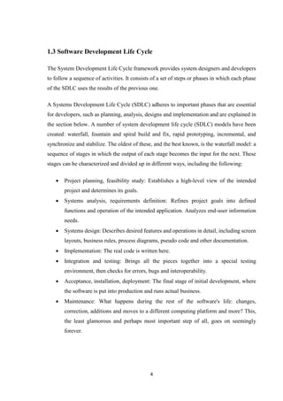 4
1.3 Software Development Life Cycle
The System Development Life Cycle framework provides system designers and developers
to follow a sequence of activities. It consists of a set of steps or phases in which each phase
of the SDLC uses the results of the previous one.
A Systems Development Life Cycle (SDLC) adheres to important phases that are essential
for developers, such as planning, analysis, designs and implementation and are explained in
the section below. A number of system development life cycle (SDLC) models have been
created: waterfall, fountain and spiral build and fix, rapid prototyping, incremental, and
synchronize and stabilize. The oldest of these, and the best known, is the waterfall model: a
sequence of stages in which the output of each stage becomes the input for the next. These
stages can be characterized and divided up in different ways, including the following:
 Project planning, feasibility study: Establishes a high-level view of the intended
project and determines its goals.
 Systems analysis, requirements definition: Refines project goals into defined
functions and operation of the intended application. Analyzes end-user information
needs.
 Systems design: Describes desired features and operations in detail, including screen
layouts, business rules, process diagrams, pseudo code and other documentation.
 Implementation: The real code is written here.
 Integration and testing: Brings all the pieces together into a special testing
environment, then checks for errors, bugs and interoperability.
 Acceptance, installation, deployment: The final stage of initial development, where
the software is put into production and runs actual business.
 Maintenance: What happens during the rest of the software's life: changes,
correction, additions and moves to a different computing platform and more? This,
the least glamorous and perhaps most important step of all, goes on seemingly
forever.
 
