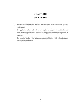 41
CHAPTER 8
FUTURE SCOPE
 This project will be put up on the cloud platform, so that it will be accessible by every
Android user.
 The application will prove beneficial for every bus traveler, or even tourists. Not just
buses, but this application will be useful for every person travelling by any means of
transport.
 The Location Tracker will give the exact location of the bus which will make it easy
for the passengers to travel.
 