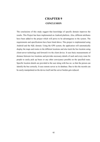 42
CHAPTER 9
CONCLUSION
The conclusions of this study suggest that knowledge of specific domain improves the
results. This Project has been implemented on Android platform. Also, different attributes
have been added to the project which will prove to be advantageous to the system. The
requirements and specifications have been listed above. This project is implemented using
Android and the SQL domain. Using the GPS system, the application will automatically
display the maps and routes to the different locations and also track the bus location using
client-server technology and forward it to the client device. It uses basic measurements of
distance between two locations and provides necessary details of each and every route for
people to easily pick up buses or any other conveyance possible on the specified route.
Specific location details are provided to the user along with bus no. so that the person can
identify the bus correctly. It uses remote server as its database. Due to this the records can
be easily manipulated on the device itself and the server burden gets reduced.
 