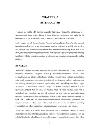7
CHAPTER-2
SYSTEM ANALYSIS
To design and build a GPS tracking system for fleet based vehicles that will provide two-
way communications to the drivers. It uses following environment and tools for the
development of the project application. All the information is provided below.
In this chapter we will discuss about the Android architected in the form of a software stack
comprising applications, an operating system, run-time environment, middleware, services
and libraries. This architecture can, perhaps, best be represented visually. Each layer of the
stack, and the corresponding elements within each layer, are tightly integrated and carefully
tuned to provide the optimal application development and execution environment for mobile
devices.
2.1 Android
Android is a mobile operating system (OS) currently developed by Google, based on
the Linux kernel and designed primarily for touchscreen mobile devices such
as smartphones and tablets. Android's user interface is mainly based on direct manipulation,
using touch gestures that loosely correspond to real-world actions, such as swiping, tapping
and pinching, to manipulate on-screen objects, along with a virtual keyboard for text input.
In addition to touchscreen devices, Google has further developed Android TV for
televisions, Android Auto for cars, and Android Wear for wrist watches, each with a
specialized user interface. Variants of Android are also used on notebooks, game
consoles, digital cameras, and other electronics. Now we have phones which can even access
GPS, GPRS, Wi-Fi, NFC and lot of other cool and advanced features which you cannot even
imagine. So in this Mobile world of this complication. Android is one of those operating
system platforms which made it easy for manufacturers to design top class phones.
Stored and copied to a stream where the actual data is transferred. Due to its native
characteristic, it runs in the background and waits for a possible transfer operation. They are
called right after the related button is pressed. Services retrieve values from static class called
 