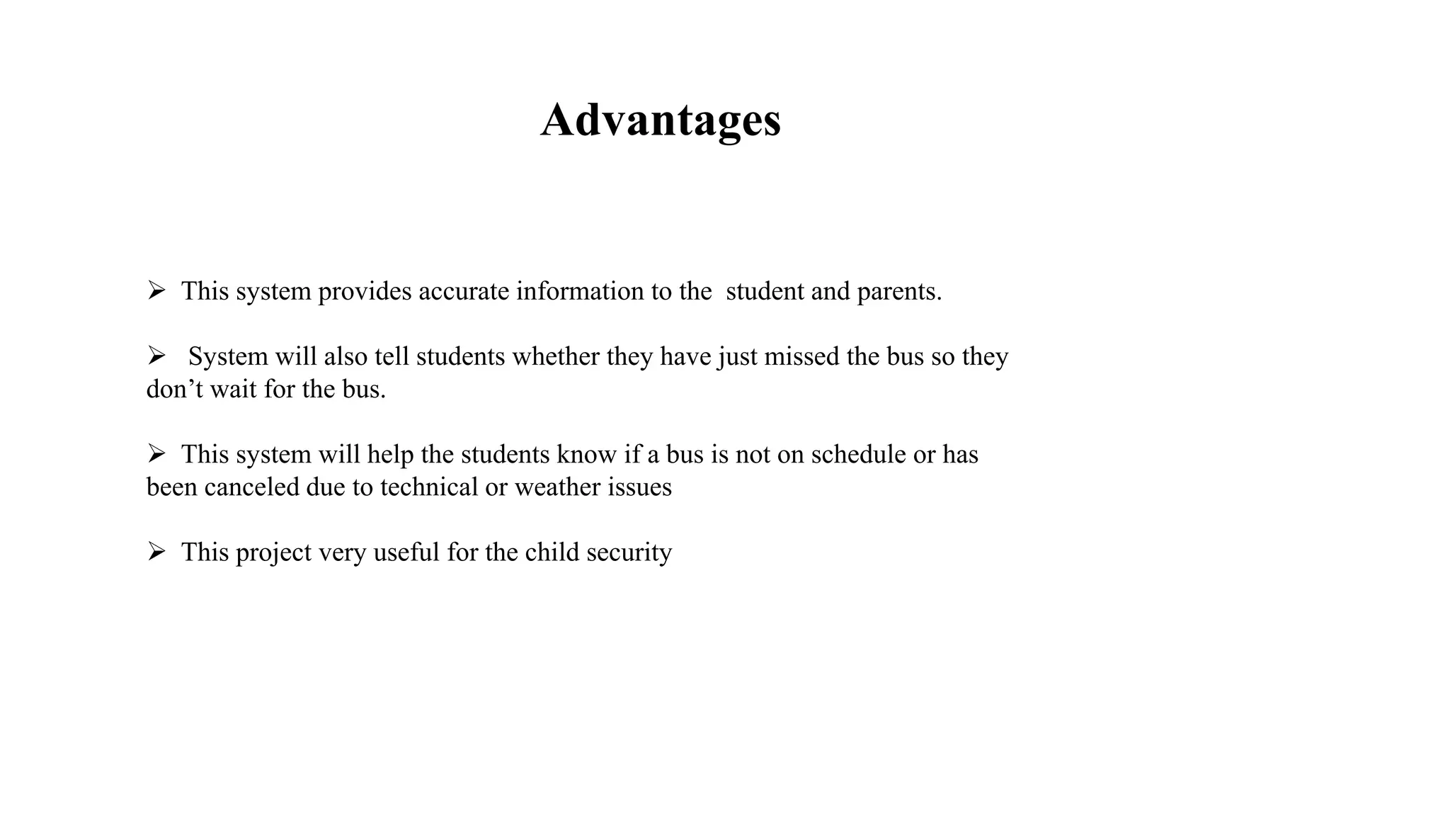  This system provides accurate information to the student and parents.
 System will also tell students whether they have just missed the bus so they
don’t wait for the bus.
 This system will help the students know if a bus is not on schedule or has
been canceled due to technical or weather issues
 This project very useful for the child security
Advantages
 
