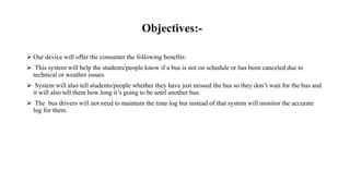 Objectives:-
 Our device will offer the consumer the following benefits:
 This system will help the students/people know if a bus is not on schedule or has been canceled due to
technical or weather issues.
 System will also tell students/people whether they have just missed the bus so they don’t wait for the bus and
it will also tell them how long it’s going to be until another bus.
 The bus drivers will not need to maintain the time log but instead of that system will monitor the accurate
log for them.
 