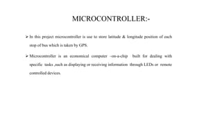 MICROCONTROLLER:-
 In this project microcontroller is use to store latitude & longitude position of each
stop of bus which is taken by GPS.
 Microcontroller is an economical computer –on-a-chip built for dealing with
specific tasks ,such as displaying or receiving information through LEDs or remote
controlled devices.
 