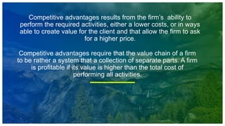 Competitive advantages results from the firm’s ability to
perform the required activities, either a lower costs, or in ways
able to create value for the client and that allow the firm to ask
for a higher price.
Competitive advantages require that the value chain of a firm
to be rather a system that a collection of separate parts. A firm
is profitable if its value is higher than the total cost of
performing all activities.
 