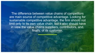 The difference between value chains of competitors
are main source of competitive advantage. Looking for
sustainable competitive advantage, the firm should not
limit only to its own value chain, but it also should have
in view the value chains suppliers, contributors, and,
finally, of its customer.
 