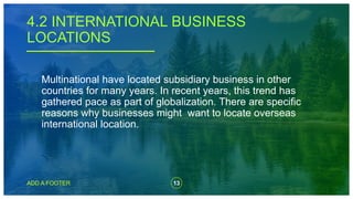 13
ADD A FOOTER
Multinational have located subsidiary business in other
countries for many years. In recent years, this trend has
gathered pace as part of globalization. There are specific
reasons why businesses might want to locate overseas
international location.
4.2 INTERNATIONAL BUSINESS
LOCATIONS
 