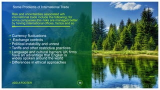Some Problems of International Trade
15
ADD A FOOTER
Risk and uncertainties associated wih
international trade include the following; for
some companies,this risks are managed better
by having international offices, factos and so
on.
• Currency fluctuations
• Exchange controls
• Political instability and unrest
• Tariffs and other restrictive practices
• Language and cultural barriers UK firms
have an advantage that English is
widely spoken around the world
• Differences in ethical approaches
 