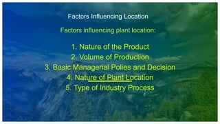 Factors Influencing Location
Factors influencing plant location:
1. Nature of the Product
2. Volume of Production
3. Basic Managerial Polies and Decision
4. Nature of Plant Location
5. Type of Industry Process
 