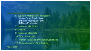 17
ADD A FOOTER
7. Nature of Machines
8. Climate
9. Nature of Materials
10.Type of Machine
11. Human Factor and Working Conditions
12. Characteristics of the Building
6. Types of Methods of Production
(1) Job Order Production
(2) Batch Production, and
(3) Mass Production
 