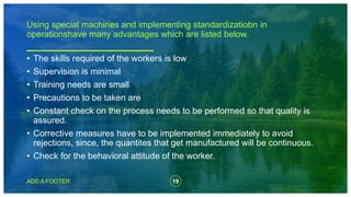 19
ADD A FOOTER
• The skills required of the workers is low
• Supervision is minimal
• Training needs are small
• Precautions to be taken are
• Constant check on the process needs to be performed so that quality is
assured.
• Corrective measures have to be implemented immediately to avoid
rejections, since, the quantites that get manufactured will be continuous.
• Check for the behavioral attitude of the worker.
Using special machines and implementing standardizatiobn in
operationshave many advantages which are listed below.
 