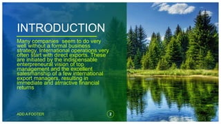 INTRODUCTION
Many companies seem to do very
well without a formal business
strategy. International operations very
often start with direct exports. These
are initiated by the indispensable
enterpreneural vision of top
management and the excellent
salesmanship of a few international
export managers, resulting in
immediate and atrractive financial
returns.
ADD A FOOTER 2
 