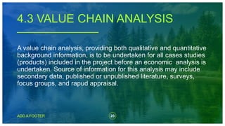 20
ADD A FOOTER
A value chain analysis, providing both qualitative and quantitative
background information, is to be undertaken for all cases studies
(products) included in the project before an economic analysis is
undertaken. Source of information for this analysis may include
secondary data, published or unpublished literature, surveys,
focus groups, and rapud appraisal.
4.3 VALUE CHAIN ANALYSIS
 