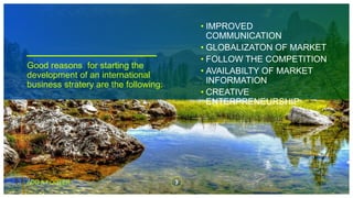 Good reasons for starting the
development of an international
business stratery are the following:
• IMPROVED
COMMUNICATION
• GLOBALIZATON OF MARKET
• FOLLOW THE COMPETITION
• AVAILABILTY OF MARKET
INFORMATION
• CREATIVE
ENTERPRENEURSHIP
ADD A FOOTER 3
 