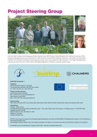 Project Steering Group




From left, Allen Creedy, Anna Granberg and Sakari Saarinen from UBC EnvCom, Sönke Behrends from Chalmers University of Tech-
nology and Michael Koucky and Jenny Siira from UBC TransCom during a PSG meeting in Parainen in June 2006. Top right, Maria
Lindholm from Chalmers University of Technology and bottom right, Lisa Sundell from UBC TransCom. The Project Steering Group
includes also Risto Veivo from UBC EnvCom and Magnus Blinge from Chalmers University of Technology.




    BUSTRIP Newsletter 1
    Publisher
    UBC Environment and Agenda 21 Secretariat
    The Old Observatory, Vartiovuori, FIN-20700 Turku, Finland
    Tel: +358 2 262 3201, Fax: +358 2 262 3425
    Project contact persons
    Anna Granberg, Project Coordinator
    Mob. +358 50 4017 816, anna.granberg@ubc.net
    Sakari Saarinen, Project Ofﬁcer
    Mob. +358 44 9075 994, sakari.saarinen@ubc.net

    Editorial team
    Allen Creedy, Chief-editor (UBC), Anna Granberg (UBC), Sakari Saarinen (UBC), Risto Veivo (UBC), Sari Bowie (UBC, layout), Virpi Kaukavuori (UBC, editor)
    Illustrations
    Drawings - Seppo Leinonen
    Front page Bremen (big photo), Göteborg (small photos), page 4 Tartu, page 5 Gdynia, page 6 Vilnius, pages 7 & 9 Göteborg, pages 10-12 BUSTRIP project.
    Newsletter template by ID BBN
    ISBN 952-99467-8-3 (nid.), 952-99467-9-1 (PDF)
    Published in June 2006
    Printed by PainoPrisma Oy.


    BUSTRIP is part-ﬁnanced by European Union (European Regional Development Fund) within the BSR INTERREG III B Neighbourhood Programme, the Finnish Ministry of
    Environment and partner cities.
    This Newsletter reﬂects the authors’ views. The European Commission is not liable for any use that may be made of the information contained in this publication.

    The BUSTRIP is part of the UBC Agenda 21 Programme 2004-2009 - Roadmap for Sustainable Baltic Cities.




                                                                                                                                                                       11
 