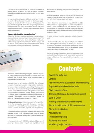 - Success in this project can only be based on a package of             drive private cars. It’s a high rate compared to many other Euro-
effective actions. In Bustrip, the cities are making this pack-         pean countries.
age through Sustainable Urban Transport Plans (SUTP), Veivo
explains.                                                               James McGeever has worked in Kaunas for a few years and is
                                                                        managing the projects that help to develop the transport sys-
For example Latvia, Lithuania and Estonia, which have the high-         tem, with which he personally is quite happy.
est growth in Gross Domestic Product in the EU, have an oppor-
tunity to act preventively before the amount of trafﬁc passes the       - I have chosen not to own a car, he says. I think it would be
pace of economic growth. Small cities and growing economies             unfair of me to be suggesting ideas for public transport devel-
won’t necessarily have to face the problems of urban trafﬁc jams        opment if I never used the services. This attitude is one I try to
and emissions that many European metropolises have already              promote within the municipality, especially to the politicians who
driven themselves to.                                                   are responsible in many cases for discussing and deciding pub-
                                                                        lic transport policy.
“Kaunas redesigned the transport system”
Picture this: Confusing timetables and routes, missing customer         He would like to see the trolley bus system to be further devel-
service, vehicles as cold as a fridge and worn out with years. The      oped.
industrial centre of the former Soviet state, Kaunas in Lithuania,
had to redesign its public transport system after the collapse and      - Most western EU cities stay clear of trolley buses and tram
the closures in early 1990’s. At the same time the country started      lines believing them to be ‘messy’ for the look of a city due to
to build market economy and attract new investments.                    the presence of overhead wires. However, it is far more ‘messy’
                                                                        to have diesel fumes spewing out of the de-regulated busses
                                                                        that clutter up their city centre streets, he says.

                                                                        Meanwhile, because the explosive growth in Asia creates more
                                                                        pressure for the effective use of oil, sustainability has become
                                                                        a bigger political issue than anyone could have expected a few
                                                                        years ago.




                                                                                              Contents
Businesses and industries are growing fast within the city cen-
tre. Trafﬁc on the main highway between Kaunas and Vilnius has             Beyond the trafﬁc jam                                                 2
increased. Yet, the urban trafﬁc is not as congested as it is in
many western European cities.                                              Contents                                                              3
Kaunas is one of the partner cities in BUSTRIP. During the past            Peer Review points out direction for sustainability 4
ﬁve years, the city has invested in energy efﬁcient electric trol-
ley buses and promoted cycling and walking. The result is an               Gdynia kick-starts Peer Review visits                                 5
almost 50 per cent reduction in nitrogen oxide (2001-2002). This
success is one of the reasons why UBC granted Kaunas “Best                 City’s comment - Tartu                                                5
Environmental Practice Award” in 2005. Another reason is that
Kaunas has learnt about best practice through participation in             Thematic Strategy on the Urban Environment                            6
European Commission’s CIVITAS programme – winning the
award for “The Best Practice of Transport” (2005).                         SUTP in Örebro                                                        6
Mindaugas Kucinovas, the chief specialist of Transport Divi-               Planning for sustainable urban transport                              7
sion in Kaunas, says that sustainable development is a rather
new idea for the people of Lithuania to understand. In spite of the        Pilot actions kick-start SUTP implementation                          8
awards, support is still needed, especially from the politicians.
                                                                           Pilot action in Göteborg                                              9
- Sometimes I feel like ﬁghting with windmills. But I believe it will
change in the near future. Then we’ll be able to run the project           About BUSTRIP                                                     10
dedicated to sustainable development in even a larger scale,
Kucinovas says.                                                            Project Steering Group                                            11
In Kaunas, with its nearly 400 000 inhabitants, 60 per cent of             Publishing information                                            11
passengers choose public transport, and only 22,5 per cent
                                                                           Introducing project partners                                      12

                                                                                                                                             3
 