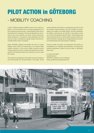 PILOT ACTION in GÖTEBORG
- MOBILITY COACHING
In 2002, Göteborg opened a Mobility Centre in the Lundby city        receive individual coaching from a professional coach and 70 will
district, a former industrial area now being redeveloped into a      be involved in group-coaching. One big motivation for partici-
busy housing and business area. Lundby Mobility Centre informs       pating in the project is the health aspect, as all the participants
households and companies in the area of alternatives to the pri-     are offered a physical test, and will ﬁll in a travel diary so they
vate car such as car sharing, car pools, cycling, travel plans,      can monitor the change during the project. The participants will
public transport etc. The goal is to raise awareness and in the      have the opportunity to try out the public transport system and
long run to reach a behavioural change towards more environ-         attend information meetings about changing behaviour and envi-
mentally friendly means of transport.                                ronmental friendly travel opportunities in Göteborg.

Within BUSTRIP, Göteborg will develop the work of Lundby             During and after the project, the participants will function as
Mobility Centre further, by working with a new method called         ambassadors for changing travel behaviour by sharing their
mobility coaching. In a few words mobility coaching is about         personal experiences, support and give ideas on alternative
making everyday car drivers change travel behaviour by provid-       travel ways.
ing them with individual support and coaching on how to make
this change.                                                         For more information:
                                                                     Gunilla Fransson
The interest for participating in the project has been impressive.   BUSTRIP Coordinator, City of Göteborg
Of the 260 people who showed interest in the project, 20 will        Email: gunilla.fransson@tk.goteborg.se




                                                                                                                                           9
 