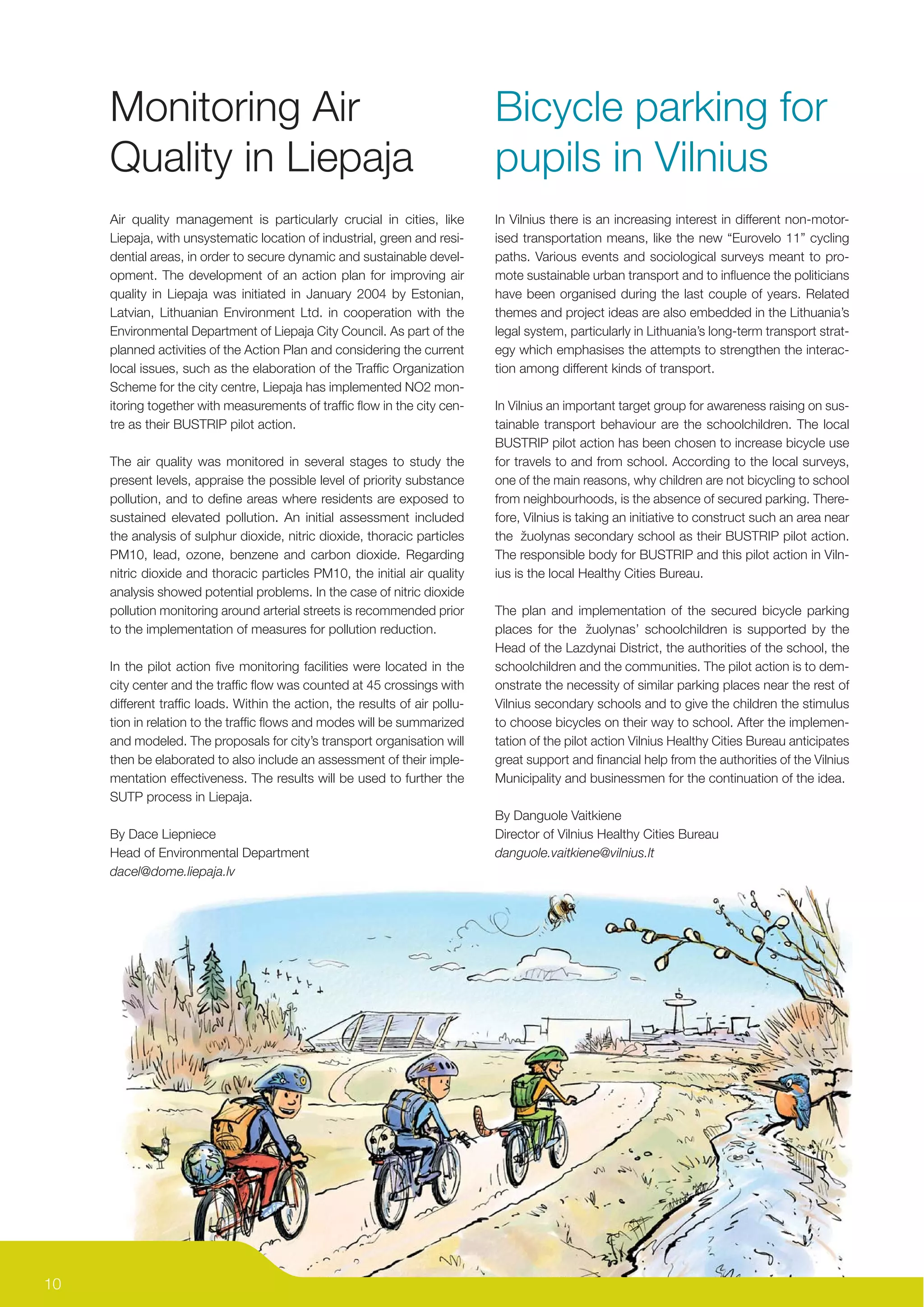 Monitoring Air                                                         Bicycle parking for
     Quality in Liepaja                                                     pupils in Vilnius
     Air quality management is particularly crucial in cities, like         In Vilnius there is an increasing interest in different non-motor-
     Liepaja, with unsystematic location of industrial, green and resi-     ised transportation means, like the new “Eurovelo 11” cycling
     dential areas, in order to secure dynamic and sustainable devel-       paths. Various events and sociological surveys meant to pro-
     opment. The development of an action plan for improving air            mote sustainable urban transport and to inﬂuence the politicians
     quality in Liepaja was initiated in January 2004 by Estonian,          have been organised during the last couple of years. Related
     Latvian, Lithuanian Environment Ltd. in cooperation with the           themes and project ideas are also embedded in the Lithuania’s
     Environmental Department of Liepaja City Council. As part of the       legal system, particularly in Lithuania’s long-term transport strat-
     planned activities of the Action Plan and considering the current      egy which emphasises the attempts to strengthen the interac-
     local issues, such as the elaboration of the Trafﬁc Organization       tion among different kinds of transport.
     Scheme for the city centre, Liepaja has implemented NO2 mon-
     itoring together with measurements of trafﬁc ﬂow in the city cen-      In Vilnius an important target group for awareness raising on sus-
     tre as their BUSTRIP pilot action.                                     tainable transport behaviour are the schoolchildren. The local
                                                                            BUSTRIP pilot action has been chosen to increase bicycle use
     The air quality was monitored in several stages to study the           for travels to and from school. According to the local surveys,
     present levels, appraise the possible level of priority substance      one of the main reasons, why children are not bicycling to school
     pollution, and to deﬁne areas where residents are exposed to           from neighbourhoods, is the absence of secured parking. There-
     sustained elevated pollution. An initial assessment included           fore, Vilnius is taking an initiative to construct such an area near
     the analysis of sulphur dioxide, nitric dioxide, thoracic particles    the žuolynas secondary school as their BUSTRIP pilot action.
     PM10, lead, ozone, benzene and carbon dioxide. Regarding               The responsible body for BUSTRIP and this pilot action in Viln-
     nitric dioxide and thoracic particles PM10, the initial air quality    ius is the local Healthy Cities Bureau.
     analysis showed potential problems. In the case of nitric dioxide
     pollution monitoring around arterial streets is recommended prior      The plan and implementation of the secured bicycle parking
     to the implementation of measures for pollution reduction.             places for the žuolynas’ schoolchildren is supported by the
                                                                            Head of the Lazdynai District, the authorities of the school, the
     In the pilot action ﬁve monitoring facilities were located in the      schoolchildren and the communities. The pilot action is to dem-
     city center and the trafﬁc ﬂow was counted at 45 crossings with        onstrate the necessity of similar parking places near the rest of
     different trafﬁc loads. Within the action, the results of air pollu-   Vilnius secondary schools and to give the children the stimulus
     tion in relation to the trafﬁc ﬂows and modes will be summarized       to choose bicycles on their way to school. After the implemen-
     and modeled. The proposals for city’s transport organisation will      tation of the pilot action Vilnius Healthy Cities Bureau anticipates
     then be elaborated to also include an assessment of their imple-       great support and ﬁnancial help from the authorities of the Vilnius
     mentation effectiveness. The results will be used to further the       Municipality and businessmen for the continuation of the idea.
     SUTP process in Liepaja.
                                                                            By Danguole Vaitkiene
     By Dace Liepniece                                                      Director of Vilnius Healthy Cities Bureau
     Head of Environmental Department                                       danguole.vaitkiene@vilnius.lt
     dacel@dome.liepaja.lv




10
 