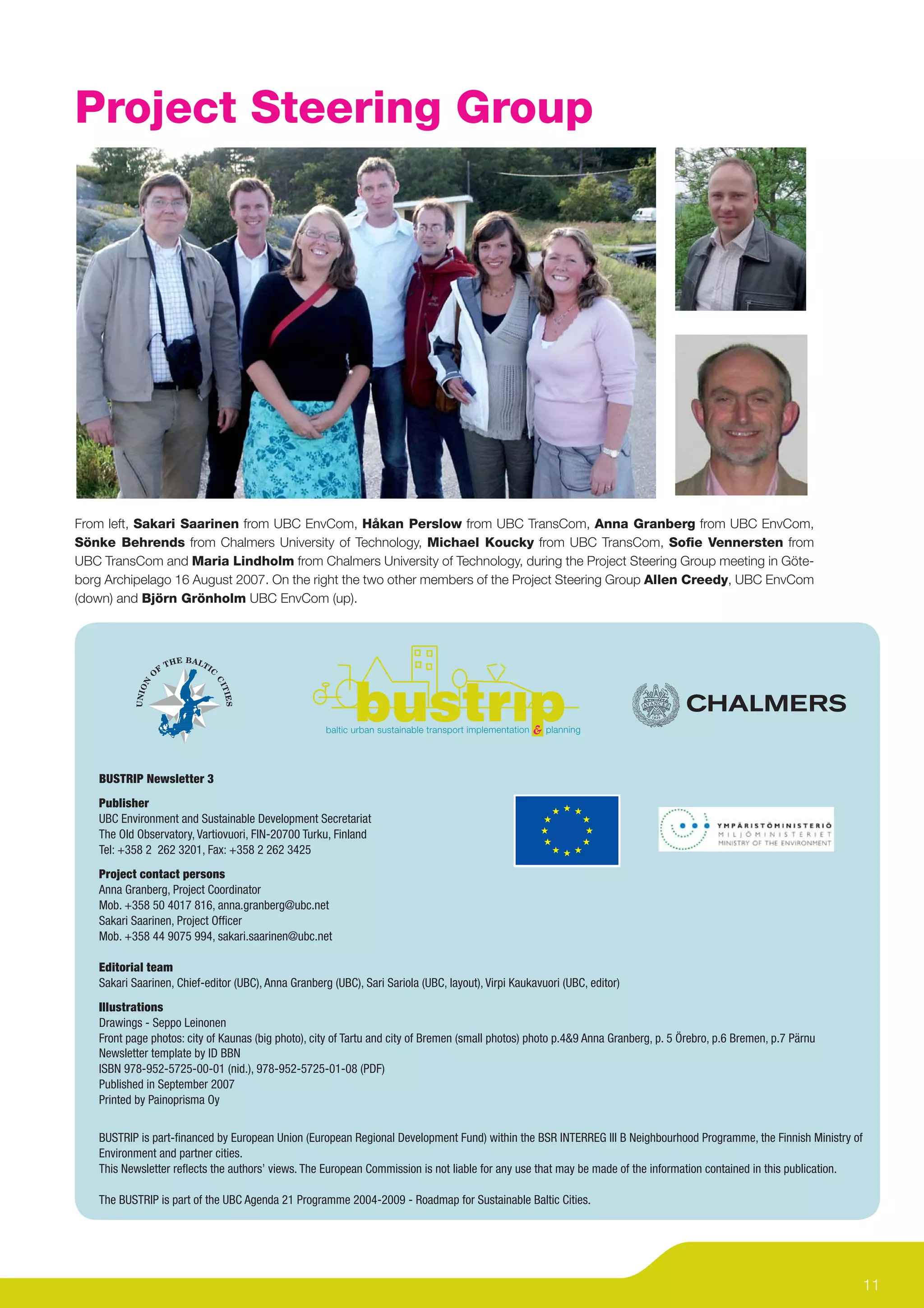 Project Steering Group




From left, Sakari Saarinen from UBC EnvCom, Håkan Perslow from UBC TransCom, Anna Granberg from UBC EnvCom,
Sönke Behrends from Chalmers University of Technology, Michael Koucky from UBC TransCom, Soﬁe Vennersten from
UBC TransCom and Maria Lindholm from Chalmers University of Technology, during the Project Steering Group meeting in Göte-
borg Archipelago 16 August 2007. On the right the two other members of the Project Steering Group Allen Creedy, UBC EnvCom
(down) and Björn Grönholm UBC EnvCom (up).




   BUSTRIP Newsletter 3
   Publisher
   UBC Environment and Sustainable Development Secretariat
   The Old Observatory, Vartiovuori, FIN-20700 Turku, Finland
   Tel: +358 2 262 3201, Fax: +358 2 262 3425
   Project contact persons
   Anna Granberg, Project Coordinator
   Mob. +358 50 4017 816, anna.granberg@ubc.net
   Sakari Saarinen, Project Ofﬁcer
   Mob. +358 44 9075 994, sakari.saarinen@ubc.net

   Editorial team
   Sakari Saarinen, Chief-editor (UBC), Anna Granberg (UBC), Sari Sariola (UBC, layout), Virpi Kaukavuori (UBC, editor)
   Illustrations
   Drawings - Seppo Leinonen
   Front page photos: city of Kaunas (big photo), city of Tartu and city of Bremen (small photos) photo p.4&9 Anna Granberg, p. 5 Örebro, p.6 Bremen, p.7 Pärnu
   Newsletter template by ID BBN
   ISBN 978-952-5725-00-01 (nid.), 978-952-5725-01-08 (PDF)
   Published in September 2007
   Printed by Painoprisma Oy


   BUSTRIP is part-ﬁnanced by European Union (European Regional Development Fund) within the BSR INTERREG III B Neighbourhood Programme, the Finnish Ministry of
   Environment and partner cities.
   This Newsletter reﬂects the authors’ views. The European Commission is not liable for any use that may be made of the information contained in this publication.

   The BUSTRIP is part of the UBC Agenda 21 Programme 2004-2009 - Roadmap for Sustainable Baltic Cities.




                                                                                                                                                                      11
 