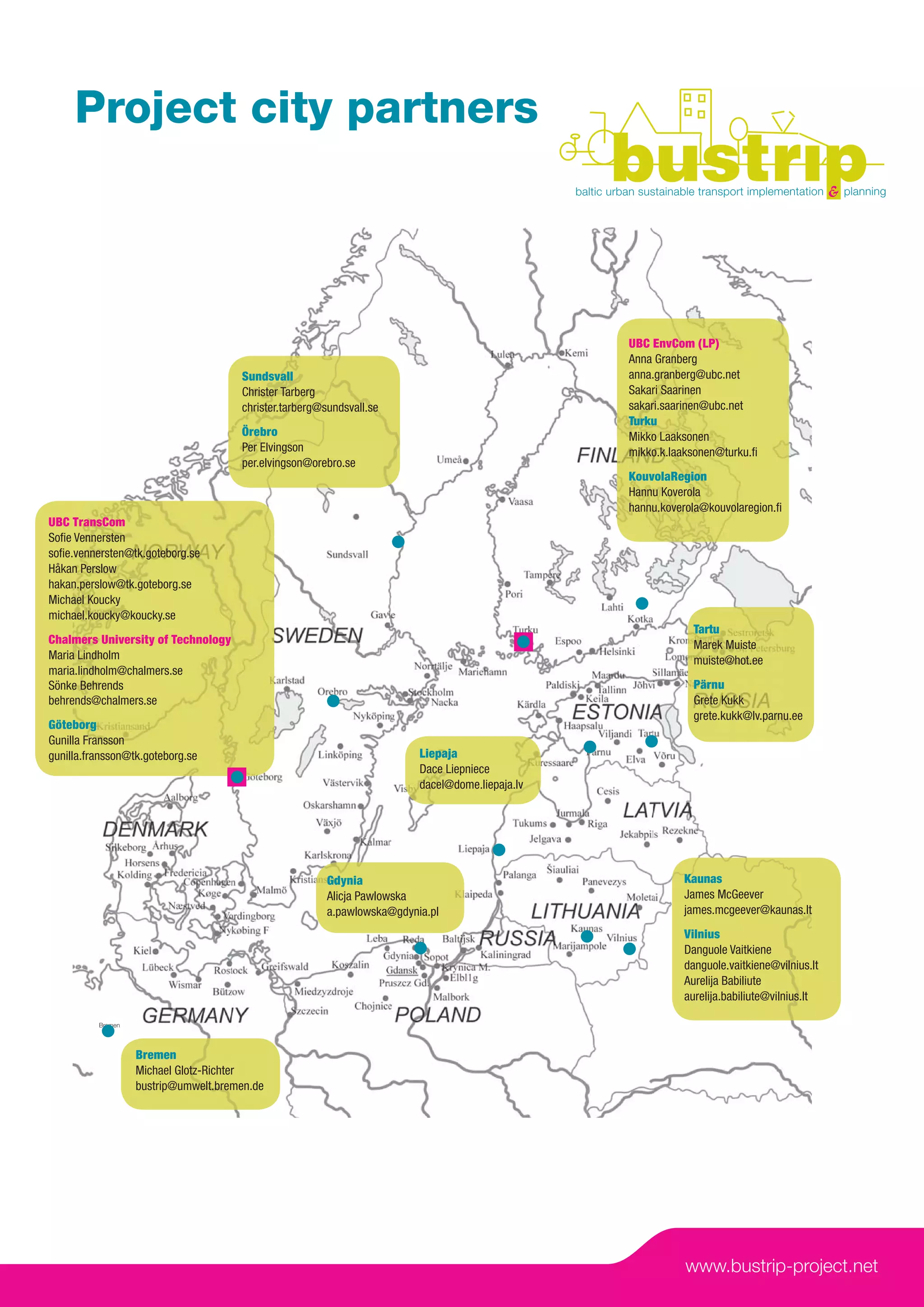 Project city partners



                                                                                                 UBC EnvCom (LP)
                                                                                                 Anna Granberg
                                      Sundsvall                                                  anna.granberg@ubc.net
                                      Christer Tarberg                                           Sakari Saarinen
                                      christer.tarberg@sundsvall.se                              sakari.saarinen@ubc.net
                                                                                                 Turku
                                      Örebro                                                     Mikko Laaksonen
                                      Per Elvingson                                              mikko.k.laaksonen@turku.ﬁ
                                      per.elvingson@orebro.se
                                                                                                 KouvolaRegion
                                                                                                 Hannu Koverola
                                                                                                 hannu.koverola@kouvolaregion.ﬁ
UBC TransCom
Soﬁe Vennersten
soﬁe.vennersten@tk.goteborg.se
Håkan Perslow
hakan.perslow@tk.goteborg.se
Michael Koucky
michael.koucky@koucky.se
                                                                                                             Tartu
Chalmers University of Technology                                                                            Marek Muiste
Maria Lindholm                                                                                               muiste@hot.ee
maria.lindholm@chalmers.se
Sönke Behrends                                                                                               Pärnu
behrends@chalmers.se                                                                                         Grete Kukk
                                                                                                             grete.kukk@lv.parnu.ee
Göteborg
Gunilla Fransson
gunilla.fransson@tk.goteborg.se                                          Liepaja
                                                                         Dace Liepniece
                                                                         dacel@dome.liepaja.lv




                                                        Gdynia                                             Kaunas
                                                        Alicja Pawlowska                                   James McGeever
                                                        a.pawlowska@gdynia.pl                              james.mcgeever@kaunas.lt
                                                                                                           Vilnius
                                                                                                           Danguole Vaitkiene
                                                                                                           danguole.vaitkiene@vilnius.lt
                                                                                                           Aurelija Babiliute
                                                                                                           aurelija.babiliute@vilnius.lt

          Bremen




                   Bremen
                   Michael Glotz-Richter
                   bustrip@umwelt.bremen.de




                                                                                                            www.bustrip-project.net
 