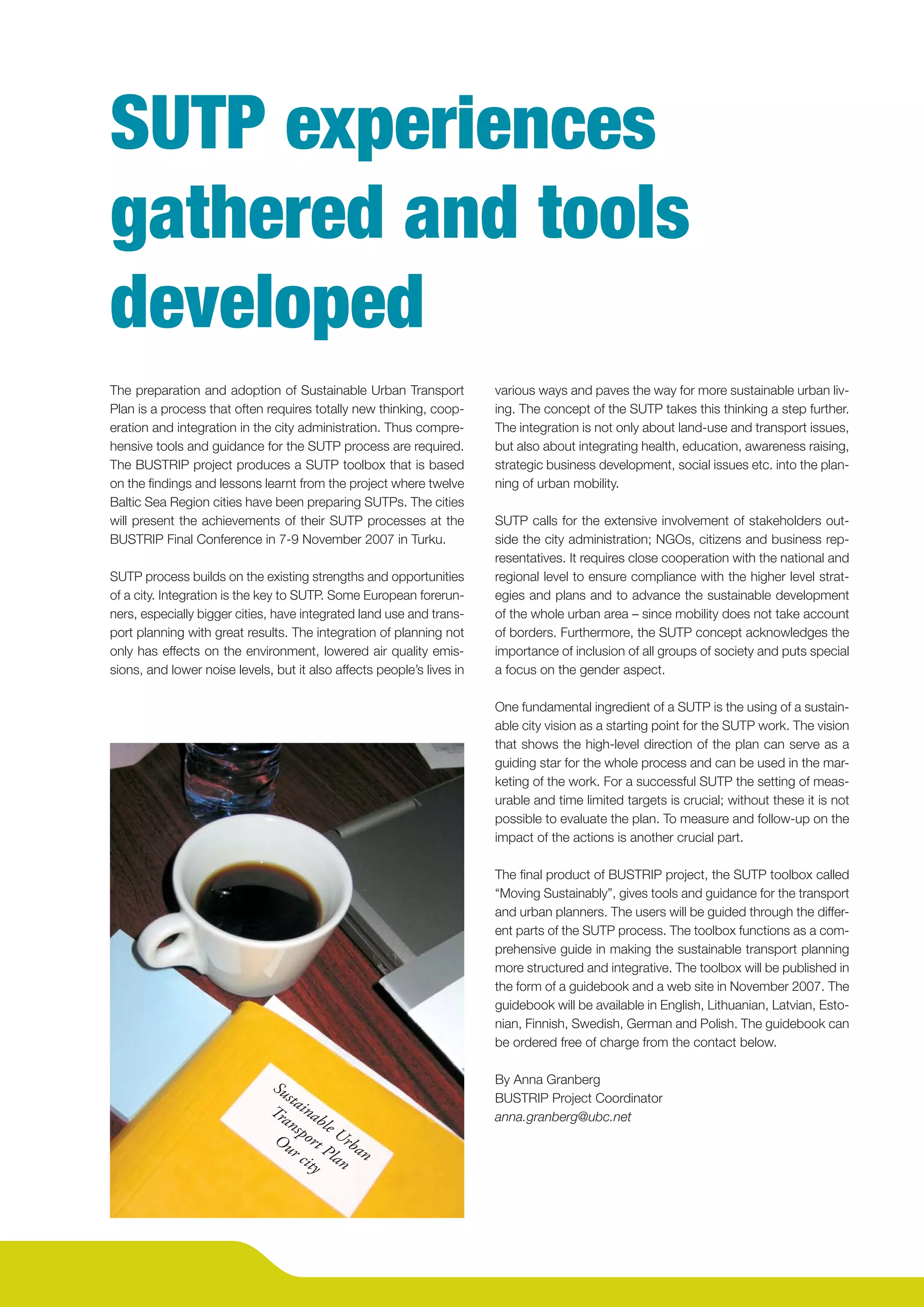 SUTP experiences
    gathered and tools
    developed
    The preparation and adoption of Sustainable Urban Transport            various ways and paves the way for more sustainable urban liv-
    Plan is a process that often requires totally new thinking, coop-      ing. The concept of the SUTP takes this thinking a step further.
    eration and integration in the city administration. Thus compre-       The integration is not only about land-use and transport issues,
    hensive tools and guidance for the SUTP process are required.          but also about integrating health, education, awareness raising,
    The BUSTRIP project produces a SUTP toolbox that is based              strategic business development, social issues etc. into the plan-
    on the ﬁndings and lessons learnt from the project where twelve        ning of urban mobility.
    Baltic Sea Region cities have been preparing SUTPs. The cities
    will present the achievements of their SUTP processes at the           SUTP calls for the extensive involvement of stakeholders out-
    BUSTRIP Final Conference in 7-9 November 2007 in Turku.                side the city administration; NGOs, citizens and business rep-
                                                                           resentatives. It requires close cooperation with the national and
    SUTP process builds on the existing strengths and opportunities        regional level to ensure compliance with the higher level strat-
    of a city. Integration is the key to SUTP. Some European forerun-      egies and plans and to advance the sustainable development
    ners, especially bigger cities, have integrated land use and trans-    of the whole urban area – since mobility does not take account
    port planning with great results. The integration of planning not      of borders. Furthermore, the SUTP concept acknowledges the
    only has effects on the environment, lowered air quality emis-         importance of inclusion of all groups of society and puts special
    sions, and lower noise levels, but it also affects people’s lives in   a focus on the gender aspect.

                                                                           One fundamental ingredient of a SUTP is the using of a sustain-
                                                                           able city vision as a starting point for the SUTP work. The vision
                                                                           that shows the high-level direction of the plan can serve as a
                                                                           guiding star for the whole process and can be used in the mar-
                                                                           keting of the work. For a successful SUTP the setting of meas-
                                                                           urable and time limited targets is crucial; without these it is not
                                                                           possible to evaluate the plan. To measure and follow-up on the
                                                                           impact of the actions is another crucial part.

                                                                           The ﬁnal product of BUSTRIP project, the SUTP toolbox called
                                                                           “Moving Sustainably”, gives tools and guidance for the transport
                                                                           and urban planners. The users will be guided through the differ-
                                                                           ent parts of the SUTP process. The toolbox functions as a com-
                                                                           prehensive guide in making the sustainable transport planning
                                                                           more structured and integrative. The toolbox will be published in
                                                                           the form of a guidebook and a web site in November 2007. The
                                                                           guidebook will be available in English, Lithuanian, Latvian, Esto-
                                                                           nian, Finnish, Swedish, German and Polish. The guidebook can
                                                                           be ordered free of charge from the contact below.


                                  Su                                       By Anna Granberg
                                     st
                                  Tr aina
                                                                           BUSTRIP Project Coordinator
                                    an ble                                 anna.granberg@ubc.net
                                        s
                                   Ou port Urb
                                      r c Pla an
                                          ity n




4
 