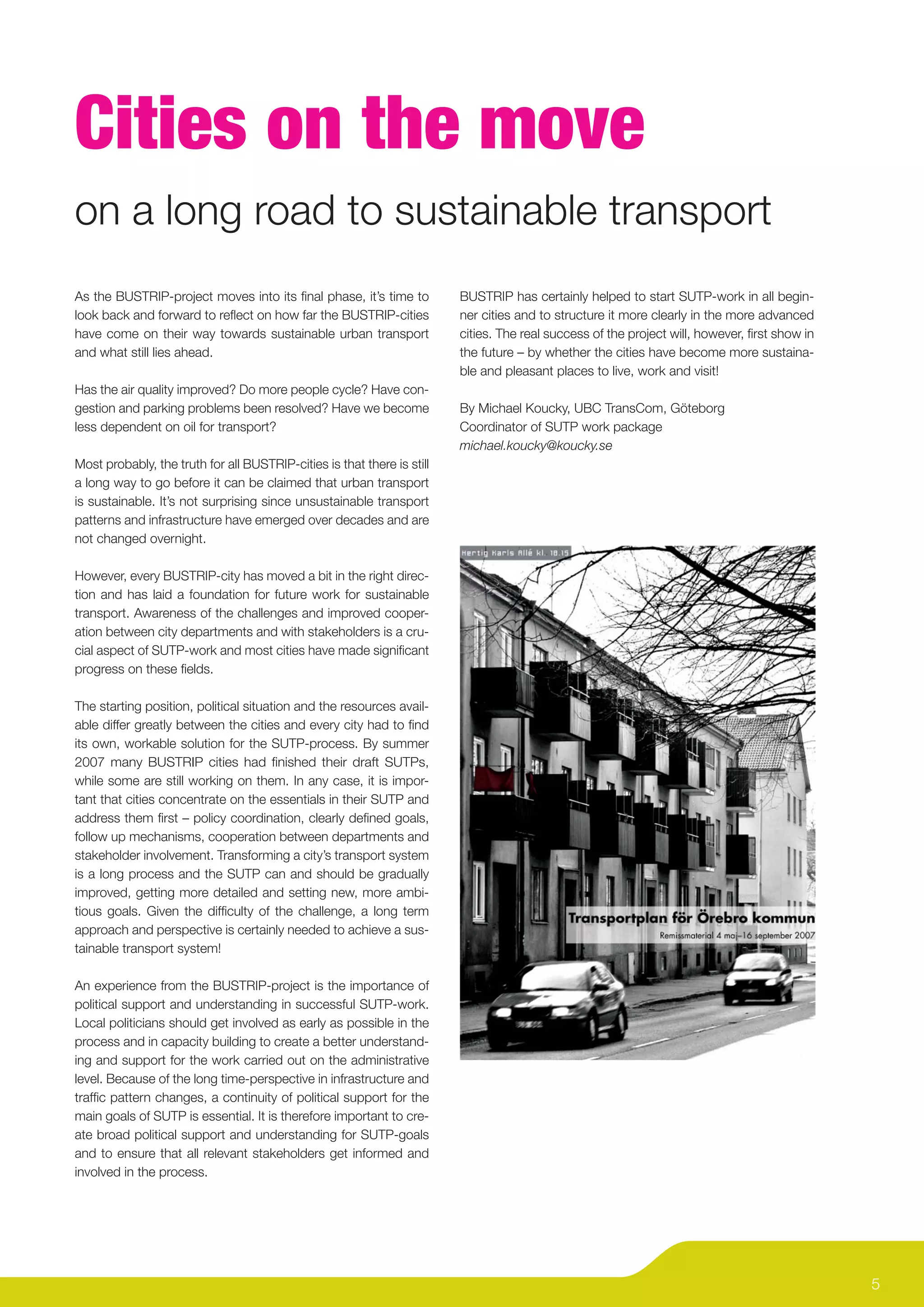 Cities on the move
on a long road to sustainable transport
As the BUSTRIP-project moves into its ﬁnal phase, it’s time to           BUSTRIP has certainly helped to start SUTP-work in all begin-
look back and forward to reﬂect on how far the BUSTRIP-cities            ner cities and to structure it more clearly in the more advanced
have come on their way towards sustainable urban transport               cities. The real success of the project will, however, ﬁrst show in
and what still lies ahead.                                               the future – by whether the cities have become more sustaina-
                                                                         ble and pleasant places to live, work and visit!
Has the air quality improved? Do more people cycle? Have con-
gestion and parking problems been resolved? Have we become               By Michael Koucky, UBC TransCom, Göteborg
less dependent on oil for transport?                                     Coordinator of SUTP work package
                                                                         michael.koucky@koucky.se
Most probably, the truth for all BUSTRIP-cities is that there is still
a long way to go before it can be claimed that urban transport
is sustainable. It’s not surprising since unsustainable transport
patterns and infrastructure have emerged over decades and are
not changed overnight.

However, every BUSTRIP-city has moved a bit in the right direc-
tion and has laid a foundation for future work for sustainable
transport. Awareness of the challenges and improved cooper-
ation between city departments and with stakeholders is a cru-
cial aspect of SUTP-work and most cities have made signiﬁcant
progress on these ﬁelds.

The starting position, political situation and the resources avail-
able differ greatly between the cities and every city had to ﬁnd
its own, workable solution for the SUTP-process. By summer
2007 many BUSTRIP cities had ﬁnished their draft SUTPs,
while some are still working on them. In any case, it is impor-
tant that cities concentrate on the essentials in their SUTP and
address them ﬁrst – policy coordination, clearly deﬁned goals,
follow up mechanisms, cooperation between departments and
stakeholder involvement. Transforming a city’s transport system
is a long process and the SUTP can and should be gradually
improved, getting more detailed and setting new, more ambi-
tious goals. Given the difﬁculty of the challenge, a long term
approach and perspective is certainly needed to achieve a sus-
tainable transport system!

An experience from the BUSTRIP-project is the importance of
political support and understanding in successful SUTP-work.
Local politicians should get involved as early as possible in the
process and in capacity building to create a better understand-
ing and support for the work carried out on the administrative
level. Because of the long time-perspective in infrastructure and
trafﬁc pattern changes, a continuity of political support for the
main goals of SUTP is essential. It is therefore important to cre-
ate broad political support and understanding for SUTP-goals
and to ensure that all relevant stakeholders get informed and
involved in the process.




                                                                                                                                               5
 