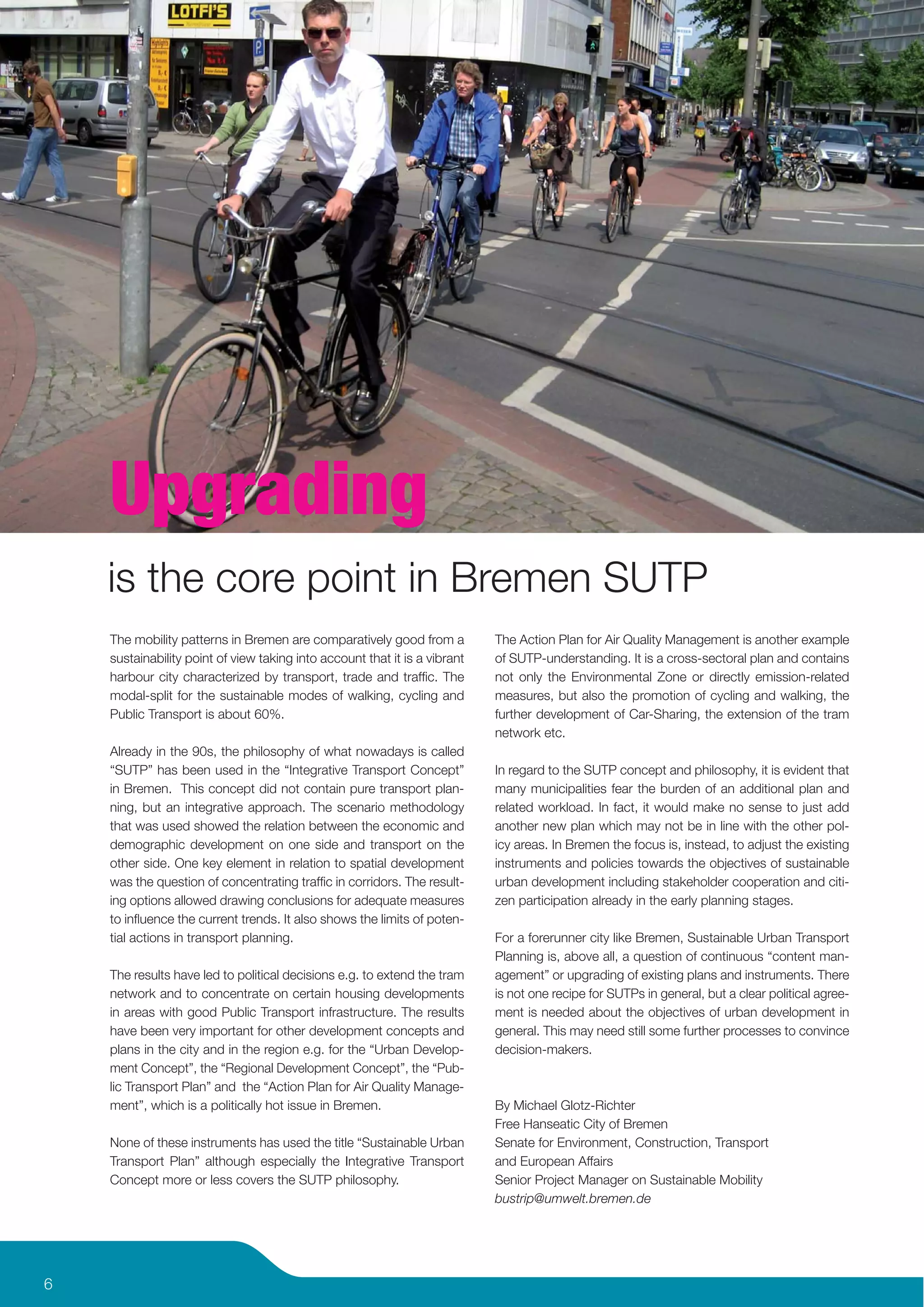 Upgrading
    is the core point in Bremen SUTP
    The mobility patterns in Bremen are comparatively good from a           The Action Plan for Air Quality Management is another example
    sustainability point of view taking into account that it is a vibrant   of SUTP-understanding. It is a cross-sectoral plan and contains
    harbour city characterized by transport, trade and trafﬁc. The          not only the Environmental Zone or directly emission-related
    modal-split for the sustainable modes of walking, cycling and           measures, but also the promotion of cycling and walking, the
    Public Transport is about 60%.                                          further development of Car-Sharing, the extension of the tram
                                                                            network etc.
    Already in the 90s, the philosophy of what nowadays is called
    “SUTP” has been used in the “Integrative Transport Concept”             In regard to the SUTP concept and philosophy, it is evident that
    in Bremen. This concept did not contain pure transport plan-            many municipalities fear the burden of an additional plan and
    ning, but an integrative approach. The scenario methodology             related workload. In fact, it would make no sense to just add
    that was used showed the relation between the economic and              another new plan which may not be in line with the other pol-
    demographic development on one side and transport on the                icy areas. In Bremen the focus is, instead, to adjust the existing
    other side. One key element in relation to spatial development          instruments and policies towards the objectives of sustainable
    was the question of concentrating trafﬁc in corridors. The result-      urban development including stakeholder cooperation and citi-
    ing options allowed drawing conclusions for adequate measures           zen participation already in the early planning stages.
    to inﬂuence the current trends. It also shows the limits of poten-
    tial actions in transport planning.                                     For a forerunner city like Bremen, Sustainable Urban Transport
                                                                            Planning is, above all, a question of continuous “content man-
    The results have led to political decisions e.g. to extend the tram     agement” or upgrading of existing plans and instruments. There
    network and to concentrate on certain housing developments              is not one recipe for SUTPs in general, but a clear political agree-
    in areas with good Public Transport infrastructure. The results         ment is needed about the objectives of urban development in
    have been very important for other development concepts and             general. This may need still some further processes to convince
    plans in the city and in the region e.g. for the “Urban Develop-        decision-makers.
    ment Concept”, the “Regional Development Concept”, the “Pub-
    lic Transport Plan” and the “Action Plan for Air Quality Manage-
    ment”, which is a politically hot issue in Bremen.                      By Michael Glotz-Richter
                                                                            Free Hanseatic City of Bremen
    None of these instruments has used the title “Sustainable Urban         Senate for Environment, Construction, Transport
    Transport Plan” although especially the Integrative Transport           and European Affairs
    Concept more or less covers the SUTP philosophy.                        Senior Project Manager on Sustainable Mobility
                                                                            bustrip@umwelt.bremen.de




6
 