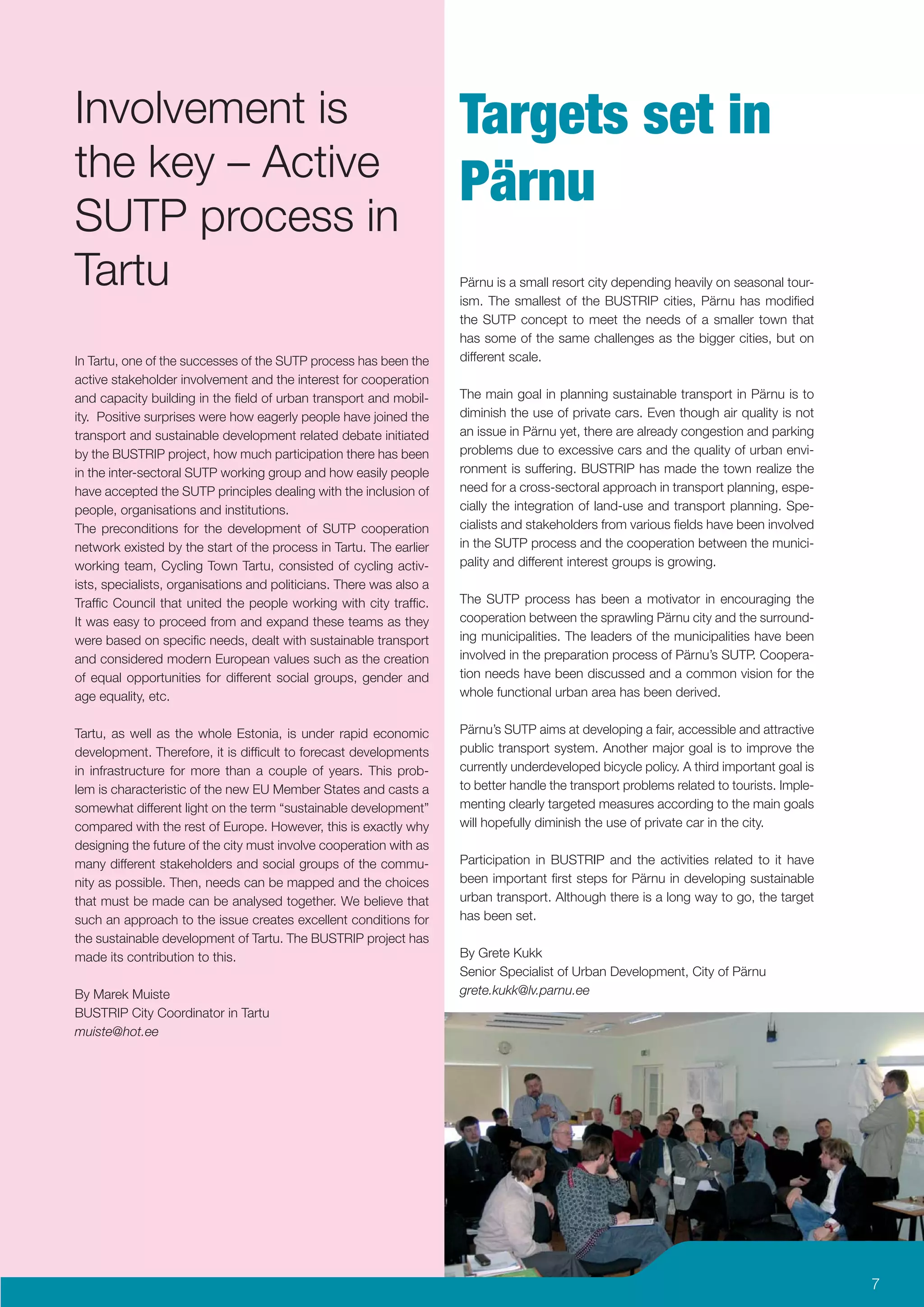Involvement is                                                       Targets set in
the key – Active
                                                                     Pärnu
SUTP process in
Tartu                                                                Pärnu is a small resort city depending heavily on seasonal tour-
                                                                     ism. The smallest of the BUSTRIP cities, Pärnu has modiﬁed
                                                                     the SUTP concept to meet the needs of a smaller town that
                                                                     has some of the same challenges as the bigger cities, but on
In Tartu, one of the successes of the SUTP process has been the      different scale.
active stakeholder involvement and the interest for cooperation
and capacity building in the ﬁeld of urban transport and mobil-      The main goal in planning sustainable transport in Pärnu is to
ity. Positive surprises were how eagerly people have joined the      diminish the use of private cars. Even though air quality is not
transport and sustainable development related debate initiated       an issue in Pärnu yet, there are already congestion and parking
by the BUSTRIP project, how much participation there has been        problems due to excessive cars and the quality of urban envi-
in the inter-sectoral SUTP working group and how easily people       ronment is suffering. BUSTRIP has made the town realize the
have accepted the SUTP principles dealing with the inclusion of      need for a cross-sectoral approach in transport planning, espe-
people, organisations and institutions.                              cially the integration of land-use and transport planning. Spe-
The preconditions for the development of SUTP cooperation            cialists and stakeholders from various ﬁelds have been involved
network existed by the start of the process in Tartu. The earlier    in the SUTP process and the cooperation between the munici-
working team, Cycling Town Tartu, consisted of cycling activ-        pality and different interest groups is growing.
ists, specialists, organisations and politicians. There was also a
Trafﬁc Council that united the people working with city trafﬁc.      The SUTP process has been a motivator in encouraging the
It was easy to proceed from and expand these teams as they           cooperation between the sprawling Pärnu city and the surround-
were based on speciﬁc needs, dealt with sustainable transport        ing municipalities. The leaders of the municipalities have been
and considered modern European values such as the creation           involved in the preparation process of Pärnu’s SUTP. Coopera-
of equal opportunities for different social groups, gender and       tion needs have been discussed and a common vision for the
age equality, etc.                                                   whole functional urban area has been derived.


Tartu, as well as the whole Estonia, is under rapid economic         Pärnu’s SUTP aims at developing a fair, accessible and attractive
development. Therefore, it is difﬁcult to forecast developments      public transport system. Another major goal is to improve the
in infrastructure for more than a couple of years. This prob-        currently underdeveloped bicycle policy. A third important goal is
lem is characteristic of the new EU Member States and casts a        to better handle the transport problems related to tourists. Imple-
somewhat different light on the term “sustainable development”       menting clearly targeted measures according to the main goals
compared with the rest of Europe. However, this is exactly why       will hopefully diminish the use of private car in the city.
designing the future of the city must involve cooperation with as
many different stakeholders and social groups of the commu-          Participation in BUSTRIP and the activities related to it have
nity as possible. Then, needs can be mapped and the choices          been important ﬁrst steps for Pärnu in developing sustainable
that must be made can be analysed together. We believe that          urban transport. Although there is a long way to go, the target
such an approach to the issue creates excellent conditions for       has been set.
the sustainable development of Tartu. The BUSTRIP project has
made its contribution to this.                                       By Grete Kukk
                                                                     Senior Specialist of Urban Development, City of Pärnu
By Marek Muiste                                                      grete.kukk@lv.parnu.ee
BUSTRIP City Coordinator in Tartu
muiste@hot.ee




                                                                                                                                           7
 