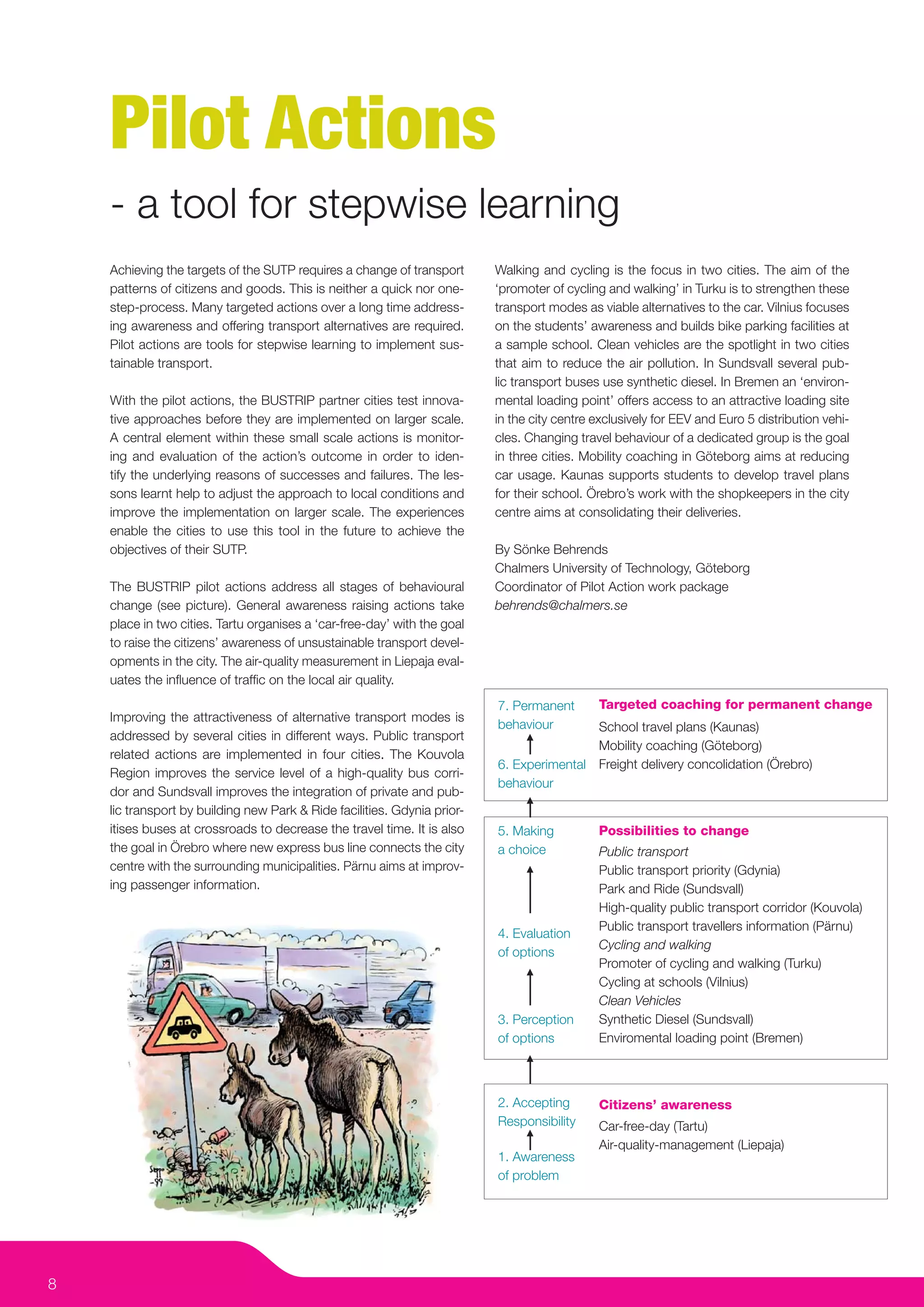 Pilot Actions
    - a tool for stepwise learning
    Achieving the targets of the SUTP requires a change of transport      Walking and cycling is the focus in two cities. The aim of the
    patterns of citizens and goods. This is neither a quick nor one-      ‘promoter of cycling and walking’ in Turku is to strengthen these
    step-process. Many targeted actions over a long time address-         transport modes as viable alternatives to the car. Vilnius focuses
    ing awareness and offering transport alternatives are required.       on the students’ awareness and builds bike parking facilities at
    Pilot actions are tools for stepwise learning to implement sus-       a sample school. Clean vehicles are the spotlight in two cities
    tainable transport.                                                   that aim to reduce the air pollution. In Sundsvall several pub-
                                                                          lic transport buses use synthetic diesel. In Bremen an ‘environ-
    With the pilot actions, the BUSTRIP partner cities test innova-       mental loading point’ offers access to an attractive loading site
    tive approaches before they are implemented on larger scale.          in the city centre exclusively for EEV and Euro 5 distribution vehi-
    A central element within these small scale actions is monitor-        cles. Changing travel behaviour of a dedicated group is the goal
    ing and evaluation of the action’s outcome in order to iden-          in three cities. Mobility coaching in Göteborg aims at reducing
    tify the underlying reasons of successes and failures. The les-       car usage. Kaunas supports students to develop travel plans
    sons learnt help to adjust the approach to local conditions and       for their school. Örebro’s work with the shopkeepers in the city
    improve the implementation on larger scale. The experiences           centre aims at consolidating their deliveries.
    enable the cities to use this tool in the future to achieve the
    objectives of their SUTP.                                             By Sönke Behrends
                                                                          Chalmers University of Technology, Göteborg
    The BUSTRIP pilot actions address all stages of behavioural           Coordinator of Pilot Action work package
    change (see picture). General awareness raising actions take          behrends@chalmers.se
    place in two cities. Tartu organises a ‘car-free-day’ with the goal
    to raise the citizens’ awareness of unsustainable transport devel-
    opments in the city. The air-quality measurement in Liepaja eval-
    uates the inﬂuence of trafﬁc on the local air quality.
                                                                          7. Permanent       Targeted coaching for permanent change
    Improving the attractiveness of alternative transport modes is
                                                                          behaviour       School travel plans (Kaunas)
    addressed by several cities in different ways. Public transport
                                                                                          Mobility coaching (Göteborg)
    related actions are implemented in four cities. The Kouvola
                                                                          6. Experimental Freight delivery concolidation (Örebro)
    Region improves the service level of a high-quality bus corri-
                                                                          behaviour
    dor and Sundsvall improves the integration of private and pub-
    lic transport by building new Park & Ride facilities. Gdynia prior-
    itises buses at crossroads to decrease the travel time. It is also    5. Making          Possibilities to change
    the goal in Örebro where new express bus line connects the city       a choice           Public transport
    centre with the surrounding municipalities. Pärnu aims at improv-                        Public transport priority (Gdynia)
    ing passenger information.                                                               Park and Ride (Sundsvall)
                                                                                             High-quality public transport corridor (Kouvola)
                                                                                             Public transport travellers information (Pärnu)
                                                                          4. Evaluation
                                                                                             Cycling and walking
                                                                          of options
                                                                                             Promoter of cycling and walking (Turku)
                                                                                             Cycling at schools (Vilnius)
                                                                                             Clean Vehicles
                                                                          3. Perception      Synthetic Diesel (Sundsvall)
                                                                          of options         Enviromental loading point (Bremen)



                                                                          2. Accepting       Citizens’ awareness
                                                                          Responsibility     Car-free-day (Tartu)
                                                                                             Air-quality-management (Liepaja)
                                                                          1. Awareness
                                                                          of problem




8
 