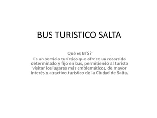 BUS TURISTICO SALTA
Qué es BTS?
Es un servicio turístico que ofrece un recorrido
determinado y fijo en bus, permitiendo al turista
visitar los lugares más emblemáticos, de mayor
interés y atractivo turístico de la Ciudad de Salta.
 