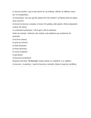 to receive (recibir): I got a new phone for my birthday. (Recibí un teléfono nuevo
por mi cumpleaños).
to bring (traer): Can you get the plates from the kitchen? (¿Puedes traer los platos
de la cocina?)
to become (hacerse, empezar a hacer): It's getting cold outside. (Está empezando
a hacer frío fuera).
to understand (entender): I don't get it. (No lo entiendo).
Antes de avanzar, echemos otro vistazo a las palabras que acabamos de
aprender:
to be born (nacer)
to grow up (crecer)
to start (empezar)
to finish (terminar)
to move (mudarse)
to get (tener)
to become (convertirse)
Después del verbo "to become" puede usarse un sustantivo o un adjetivo.
to become + sustantivo: I want to become a scientist. (Quiero hacerme científico).
 