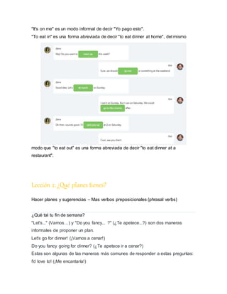 "It's on me" es un modo informal de decir "Yo pago esto".
"To eat in" es una forma abreviada de decir "to eat dinner at home", del mismo
modo que "to eat out" es una forma abreviada de decir "to eat dinner at a
restaurant".
Lección 2:¿Qué planes tienes?
Hacer planes y sugerencias – Mas verbos preposicionales (phrasal verbs)
¿Qué tal tu fin de semana?
"Let's..." (Vamos…) y "Do you fancy... ?" (¿Te apetece...?) son dos maneras
informales de proponer un plan.
Let's go for dinner! (¡Vamos a cenar!)
Do you fancy going for dinner? (¿Te apetece ir a cenar?)
Estas son algunas de las maneras más comunes de responder a estas preguntas:
I'd love to! (¡Me encantaría!)
 