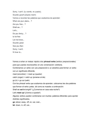 Sorry, I can't. (Lo siento, no puedo).
Sounds good! (¡Suena bien!)
Vamos a recordar las palabras que acabamos de aprender:
What are your plans... ?
Are you free... ?
Shall we... ?
Let's...
Do you fancy... ?
to be free
Let me know...
Sounds great
See you then
Sorry, I can't.
I'd love to...
Vamos a echar un vistazo rápido a los phrasal verbs (verbos preposicionales)
para que puedas reconocerlos en una conversación cotidiana.
Combinamos un verbo con una preposición o un adverbio para formar un verbo
con un significado diferente.
meet (encontrar) > meet up (quedar)
catch (coger) > catch up (ponerse al día)
go (ir) > go out (salir)
Con los phrasal verbs que acabamos de aprender, colocamos las dos palabras
que forman el verbo juntas, tal como se muestra a continuación:
Shall we eat in tonight? (¿Comemos en casa esta noche?)
Let's meet up! (¡Vamos a quedar!)
Algunos verbos pueden combinarse con muchas palabras diferentes para aportar
distintos significados.
go: about, away, off, on, out, over...
let: down, in, off, out...
 