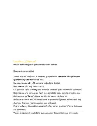 Lección 4: ¿Cómo es?
Hablar de los rasgos de personalidad de los demás
Rasgos de personalidad
Vamos a echar un vistazo al modo en que podemos describir a las personas
que forman parte de nuestra vida.
My sister is quite shy. (Mi hermana es bastante tímida).
He's so rude. (Es muy maleducado).
Las palabras "fun" y "funny" son términos similares que a menudo se confunden.
Decimos que una persona es "fun" si es agradable estar con ella, mientras que
decimos que es "funny" si tiene sentido del humor y te hace reír.
Rebecca is a lot of fun. We always have a good time together! (Rebecca es muy
divertida. ¡Siempre nos lo pasamos bien juntos/as).
Eloy is so funny. He could do stand-up! (¡Eloy es tan gracioso! ¡Podría dedicarse
a la comedia!)
Vamos a repasar el vocabulario que acabamos de aprender para refrescarlo.
 