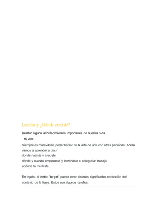 Lección 5: ¿Dónde creciste?
Relatar alguno acontecimientos importantes de nuestra vida.
Mi vida
Siempre es maravilloso poder hablar de la vida de uno con otras personas. Ahora
vamos a aprender a decir:
donde naciste y creciste
dónde y cuándo empezaste y terminaste el colegio/un trabajo
adónde te mudaste.
En inglés, el verbo "to get" puede tener distintos significados en función del
contexto de la frase. Estos son algunos de ellos:
 