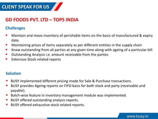 CLIENT SPEAK FOR US
GD FOODS PVT. LTD – TOPS INDIA
Challenges
 Maintain and move inventory of perishable items on the basis of manufactured & expiry
date.
 Maintaining prices of items separately as per different entities in the supply chain
 Know outstanding from all parties at any given time along with ageing of a particular bill
 Outstanding Analysis i.e. amount receivable from the parties
 Extensive Stock related reports
Solution
 BUSY implemented different pricing mode for Sale & Purchase transactions.
 BUSY provides Ageing reports on FIFO basis for both stock and party (receivable and
payable).
 Batch-wise feature in inventory management module was implemented.
 BUSY offered outstanding analysis reports.
 BUSY offered exhaustive stock related reports.
www.busy.in
 