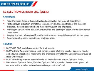 CLIENT SPEAK FOR US
LG ELECTRONICS INDIA LTD. (LGEIL)
Challenges
 Raise Purchase Order at Branch level and approval of the same at Head Office.
 Post approval, allocation of material to engineers and keeping track of the material
allocated, material consumed and material lying with the engineers.
 Marking of certain items as Auto Consumables and posting of Stock Journal voucher for
these items.
 Keeping track of call received from the customer and material consumed for the same.
 Generation of reports, executive or engineer wise.
Solution
 BUSY’s HO / BO model was perfect for their needs.
 BUSY’s strong Approval module took complete care of all the voucher approval needs
and allowed allocation of material to the engineers only after the voucher is approved at
Head Office level.
 BUSY’s flexibility to enter user defined data in the form of Master Optional Fields.
 Like Master Optional Fields, Voucher Optional Fields provided the option to give a call
number to the voucher entered on receiving a customer’s call.
www.busy.in
 