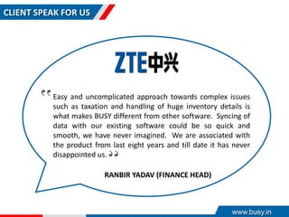 CLIENT SPEAK FOR US
Easy and uncomplicated approach towards complex issues
such as taxation and handling of huge inventory details is
what makes BUSY different from other software. Syncing of
data with our existing software could be so quick and
smooth, we have never imagined. We are associated with
the product from last eight years and till date it has never
disappointed us.
‟
‟
RANBIR YADAV (FINANCE HEAD)
www.busy.in
 
