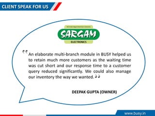 CLIENT SPEAK FOR US
An elaborate multi-branch module in BUSY helped us
to retain much more customers as the waiting time
was cut short and our response time to a customer
query reduced significantly. We could also manage
our inventory the way we wanted.
‟
‟
DEEPAK GUPTA (OWNER)
www.busy.in
 