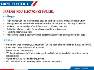 CLIENT SPEAK FOR US
SARGAM INDIA ELECTRONICS PVT. LTD.
Challenges
 High manpower and maintenance costs of existing business management solution.
 Management of inventory in multiple branches as per product specific parameters.
 No Real time knowledge of available stock at different branches.
 Definition of access rights for employees in different branches.
 Handling voluminous data.
 Maintaining speed & accuracy when performing operation on huge customer data.
Solution
 Parameter wise Inventory Management (On the basis of serial numbers & IMEI numbers)
 Real time connectivity with all branches.
 Lower cost of maintenance.
 Well defined access right mechanism with multiple triggers and alarms which ensured
data security.
 Voluminous data handled by SQL model.
 No specialized manpower required to operate the solution.
www.busy.in
 