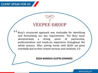 CLIENT SPEAK FOR US
Busy’s structured approach was invaluable for identifying
and formulating our key requirements. The Busy team
demonstrated a strong sense of partnership,
professionalism and hands-on experience throughout the
whole process. After joining hands with BUSY we grew
manifolds due to their instant services and creativity.
‟
‟
DESH BANDHU GUPTA (OWNER)
www.busy.in
 