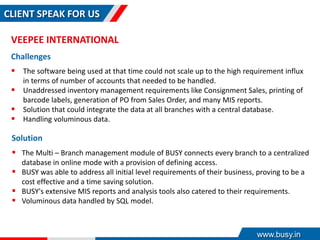 CLIENT SPEAK FOR US
VEEPEE INTERNATIONAL
Challenges
 The software being used at that time could not scale up to the high requirement influx
in terms of number of accounts that needed to be handled.
 Unaddressed inventory management requirements like Consignment Sales, printing of
barcode labels, generation of PO from Sales Order, and many MIS reports.
 Solution that could integrate the data at all branches with a central database.
 Handling voluminous data.
Solution
 The Multi – Branch management module of BUSY connects every branch to a centralized
database in online mode with a provision of defining access.
 BUSY was able to address all initial level requirements of their business, proving to be a
cost effective and a time saving solution.
 BUSY's extensive MIS reports and analysis tools also catered to their requirements.
 Voluminous data handled by SQL model.
www.busy.in
 