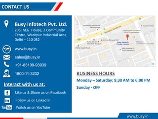 www.busy.in
CONTACT US
BUSINESS HOURS
Monday – Saturday: 9:30 AM to 6:00 PM
Sunday - OFF
Interact with us at:
Busy Infotech Pvt. Ltd.
206, M.G. House, 2 Community
Centre, Wazirpur Industrial Area,
Delhi – 110 052
www.busy.in
sales@busy.in
+91-85109-93939
Like us & Share us on Facebook
Follow us on Linked In
Watch us on YouTube
1800-11-3232
 