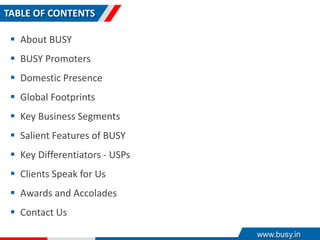 TABLE OF CONTENTS
 About BUSY
 BUSY Promoters
 Domestic Presence
 Global Footprints
 Key Business Segments
 Salient Features of BUSY
 Key Differentiators - USPs
 Clients Speak for Us
 Awards and Accolades
 Contact Us
www.busy.in
 